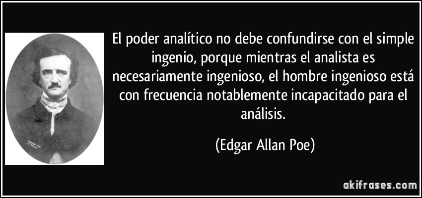 El poder analítico no debe confundirse con el simple ingenio, porque mientras el analista es necesariamente ingenioso, el hombre ingenioso está con frecuencia notablemente incapacitado para el análisis. (Edgar Allan Poe)