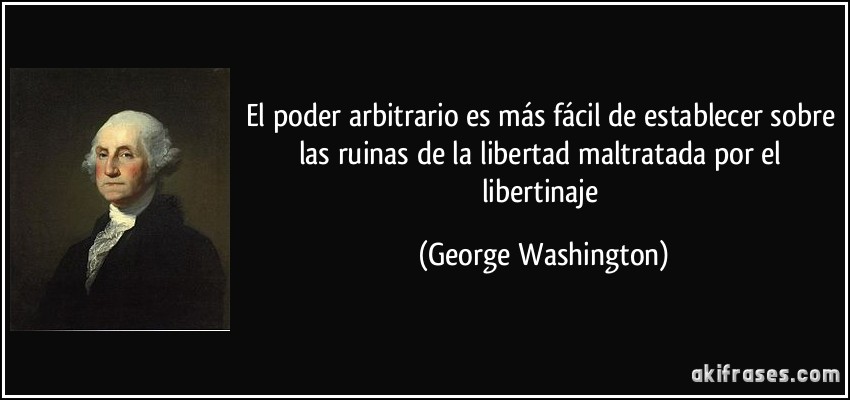 El poder arbitrario es más fácil de establecer sobre las ruinas de la libertad maltratada por el libertinaje (George Washington)