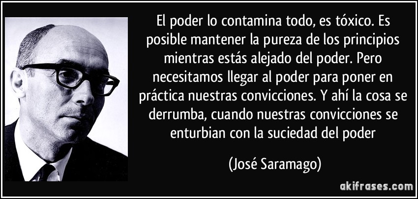 El poder lo contamina todo, es tóxico. Es posible mantener la pureza de los principios mientras estás alejado del poder. Pero necesitamos llegar al poder para poner en práctica nuestras convicciones. Y ahí la cosa se derrumba, cuando nuestras convicciones se enturbian con la suciedad del poder (José Saramago)