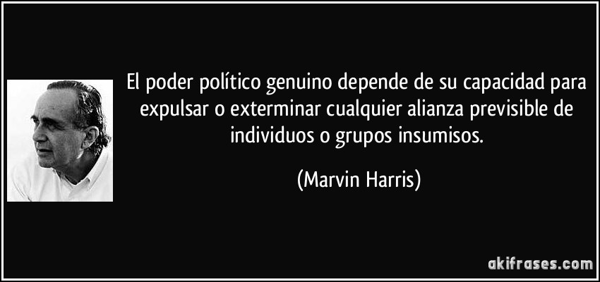 El poder político genuino depende de su capacidad para expulsar o exterminar cualquier alianza previsible de individuos o grupos insumisos. (Marvin Harris)