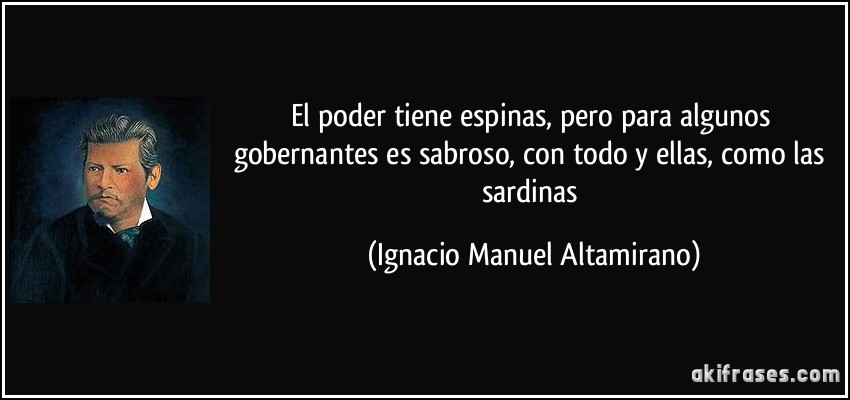El poder tiene espinas, pero para algunos gobernantes es sabroso, con todo y ellas, como las sardinas (Ignacio Manuel Altamirano)
