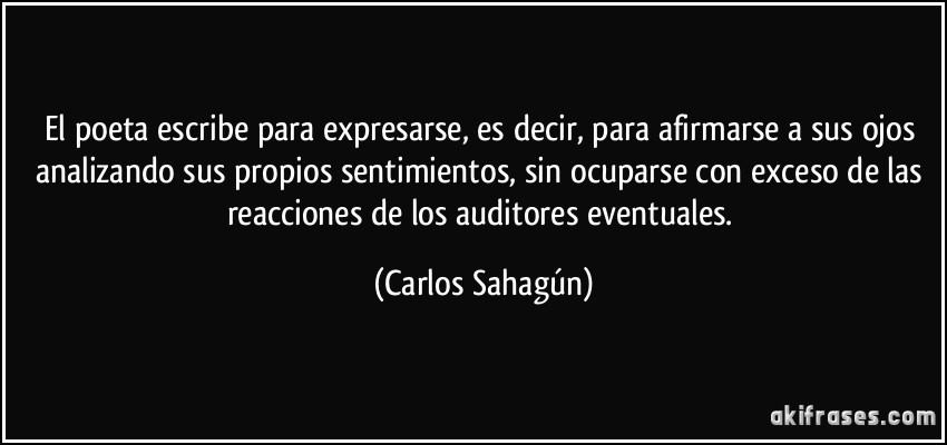 El poeta escribe para expresarse, es decir, para afirmarse a sus ojos analizando sus propios sentimientos, sin ocuparse con exceso de las reacciones de los auditores eventuales. (Carlos Sahagún)