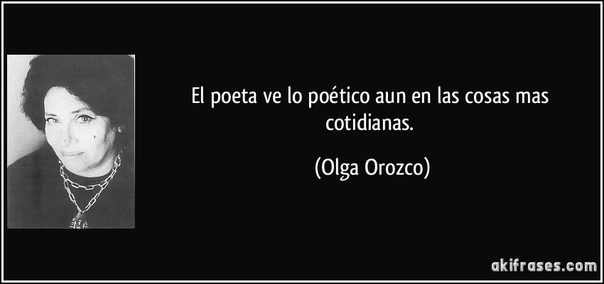 El poeta ve lo poético aun en las cosas mas cotidianas. (Olga Orozco)