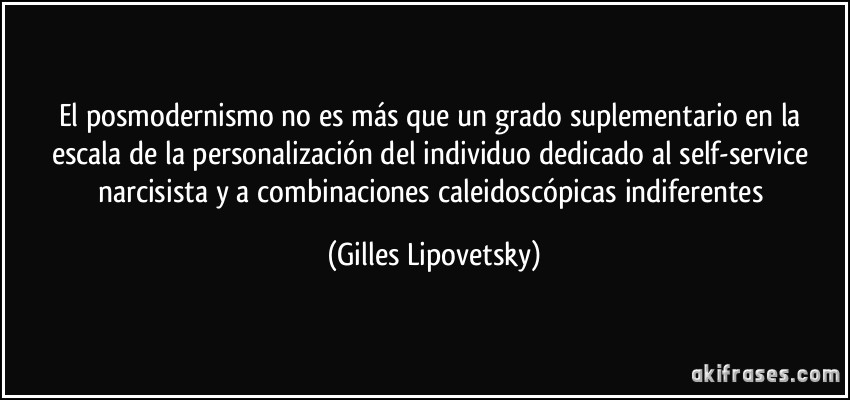 El posmodernismo no es más que un grado suplementario en la escala de la personalización del individuo dedicado al self-service narcisista y a combinaciones caleidoscópicas indiferentes (Gilles Lipovetsky)