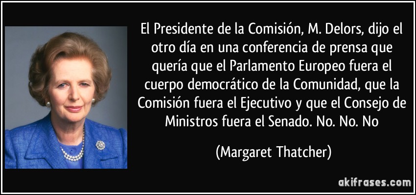 El Presidente de la Comisión, M. Delors, dijo el otro día en una conferencia de prensa que quería que el Parlamento Europeo fuera el cuerpo democrático de la Comunidad, que la Comisión fuera el Ejecutivo y que el Consejo de Ministros fuera el Senado. No. No. No (Margaret Thatcher)