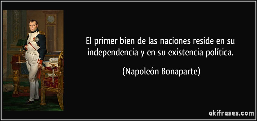 El primer bien de las naciones reside en su independencia y en su existencia política. (Napoleón Bonaparte)