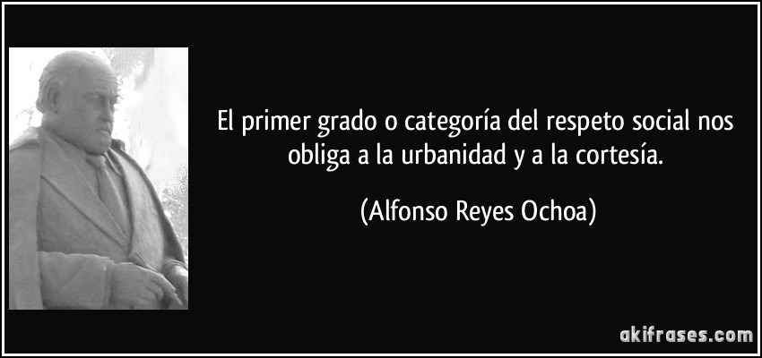 El primer grado o categoría del respeto social nos obliga a la urbanidad y a la cortesía. (Alfonso Reyes Ochoa)