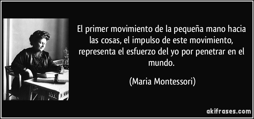 El primer movimiento de la pequeña mano hacia las cosas, el impulso de este movimiento, representa el esfuerzo del yo por penetrar en el mundo. (Maria Montessori)