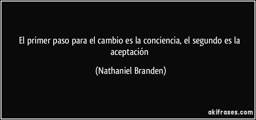 El primer paso para el cambio es la conciencia, el segundo es la aceptación (Nathaniel Branden)