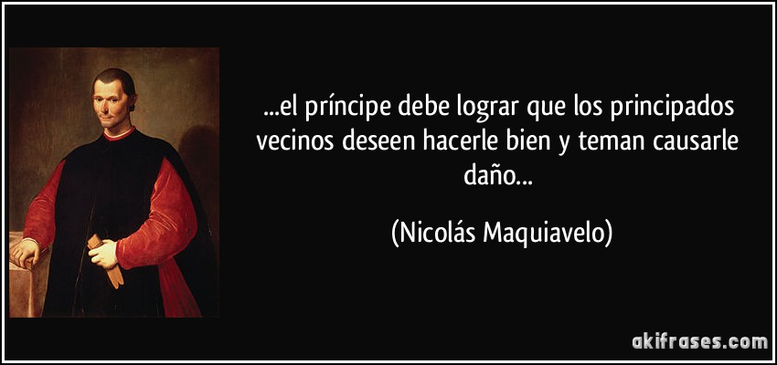 ...el príncipe debe lograr que los principados vecinos deseen hacerle bien y teman causarle daño... (Nicolás Maquiavelo)