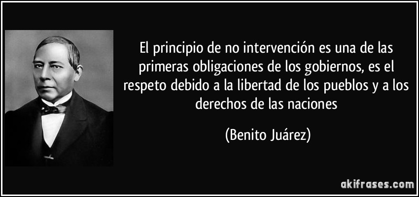 El principio de no intervención es una de las primeras obligaciones de los gobiernos, es el respeto debido a la libertad de los pueblos y a los derechos de las naciones (Benito Juárez)