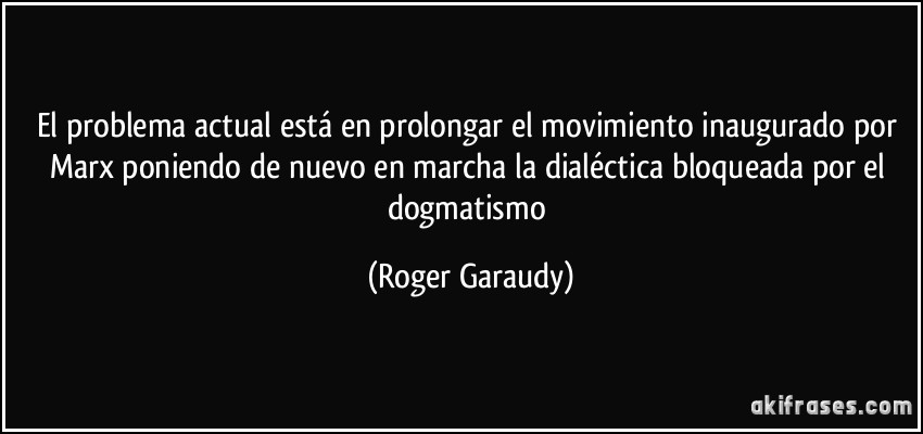 El problema actual está en prolongar el movimiento inaugurado por Marx poniendo de nuevo en marcha la dialéctica bloqueada por el dogmatismo (Roger Garaudy)