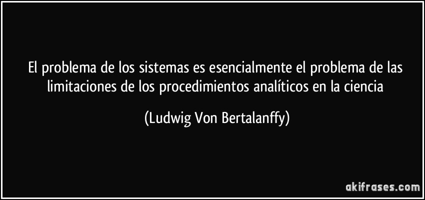 El problema de los sistemas es esencialmente el problema de las limitaciones de los procedimientos analíticos en la ciencia (Ludwig Von Bertalanffy)