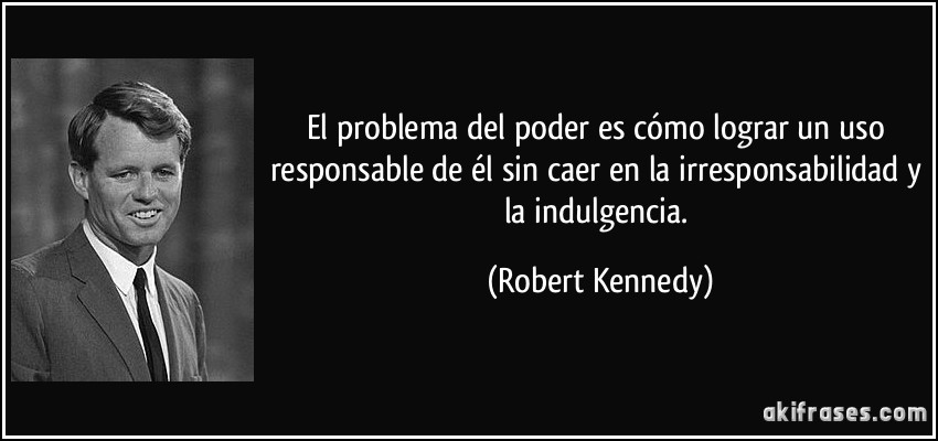El problema del poder es cómo lograr un uso responsable de él sin caer en la irresponsabilidad y la indulgencia. (Robert Kennedy)