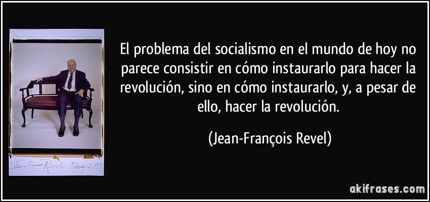 El problema del socialismo en el mundo de hoy no parece consistir en cómo instaurarlo para hacer la revolución, sino en cómo instaurarlo, y, a pesar de ello, hacer la revolución. (Jean-François Revel)