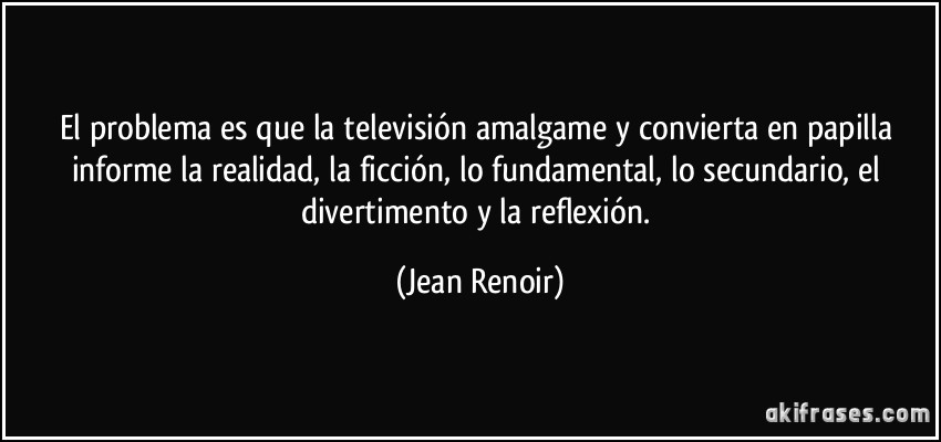 El problema es que la televisión amalgame y convierta en papilla informe la realidad, la ficción, lo fundamental, lo secundario, el divertimento y la reflexión. (Jean Renoir)