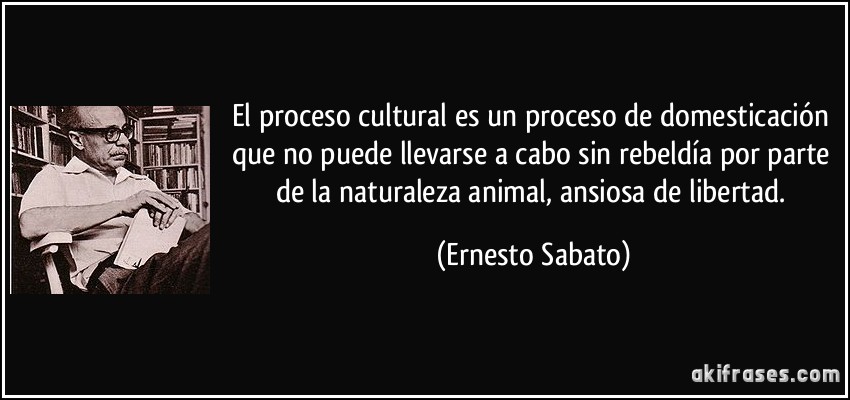 El proceso cultural es un proceso de domesticación que no puede llevarse a cabo sin rebeldía por parte de la naturaleza animal, ansiosa de libertad. (Ernesto Sabato)