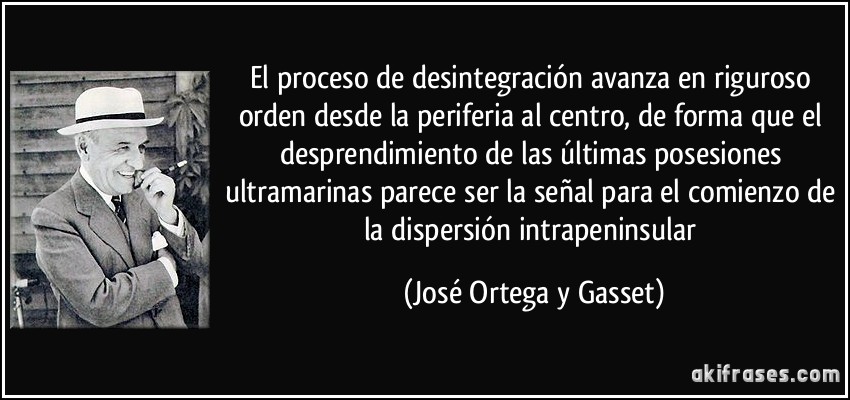 El proceso de desintegración avanza en riguroso orden desde la periferia al centro, de forma que el desprendimiento de las últimas posesiones ultramarinas parece ser la señal para el comienzo de la dispersión intrapeninsular (José Ortega y Gasset)