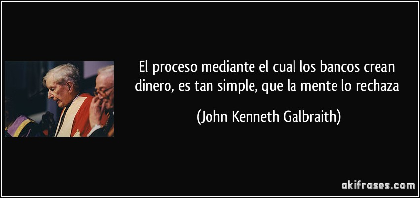 El proceso mediante el cual los bancos crean dinero, es tan simple, que la mente lo rechaza (John Kenneth Galbraith)