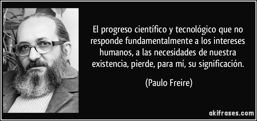 El progreso científico y tecnológico que no responde fundamentalmente a los intereses humanos, a las necesidades de nuestra existencia, pierde, para mí, su significación. (Paulo Freire)