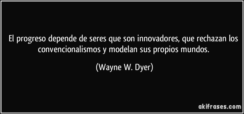 El progreso depende de seres que son innovadores, que rechazan los convencionalismos y modelan sus propios mundos. (Wayne W. Dyer)