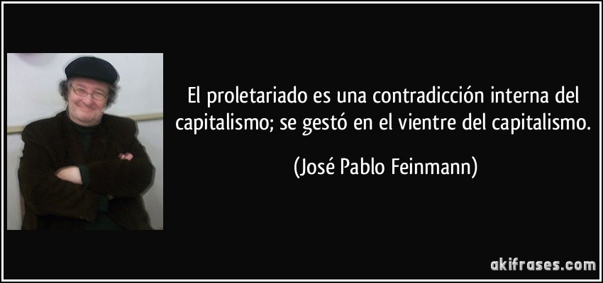 El proletariado es una contradicción interna del capitalismo; se gestó en el vientre del capitalismo. (José Pablo Feinmann)