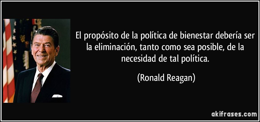 El propósito de la política de bienestar debería ser la eliminación, tanto como sea posible, de la necesidad de tal política. (Ronald Reagan)