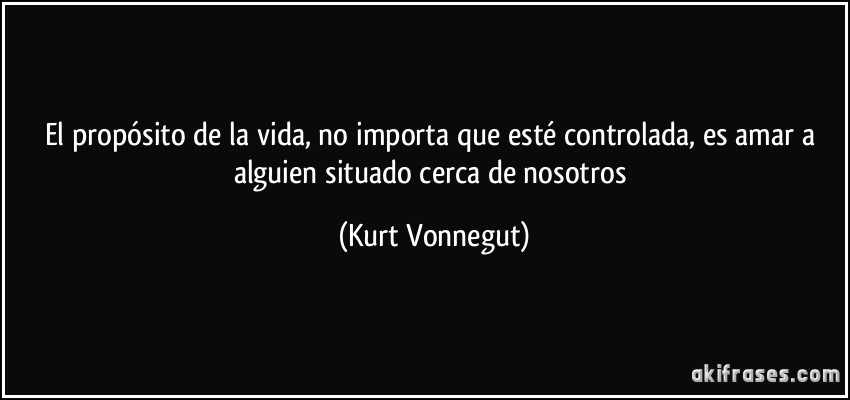 El propósito de la vida, no importa que esté controlada, es amar a alguien situado cerca de nosotros (Kurt Vonnegut)