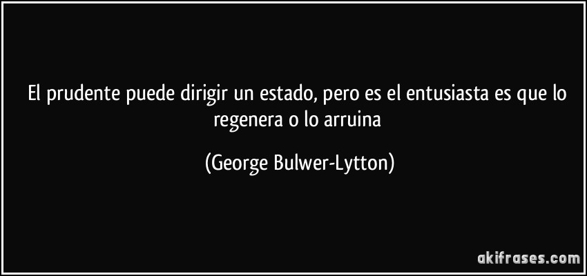 El prudente puede dirigir un estado, pero es el entusiasta es que lo regenera o lo arruina (George Bulwer-Lytton)