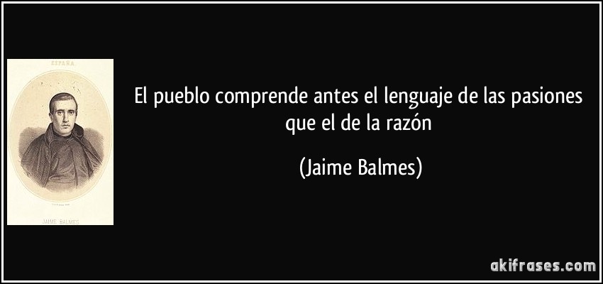 El pueblo comprende antes el lenguaje de las pasiones que el de la razón (Jaime Balmes)