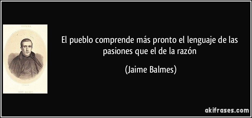 El pueblo comprende más pronto el lenguaje de las pasiones que el de la razón (Jaime Balmes)