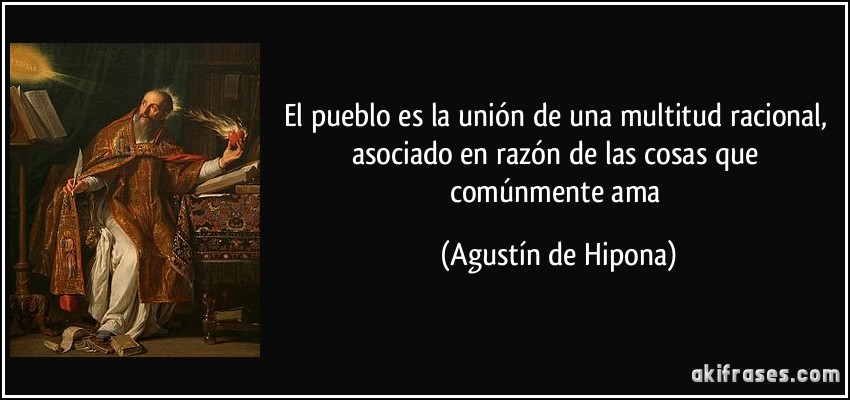 El pueblo es la unión de una multitud racional, asociado en razón de las cosas que comúnmente ama (Agustín de Hipona)