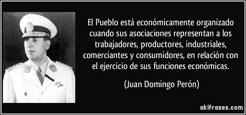 El Pueblo está económicamente organizado cuando sus asociaciones representan a los trabajadores, productores, industriales, comerciantes y consumidores, en relación con el ejercicio de sus funciones económicas. (Juan Domingo Perón)