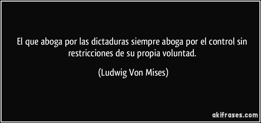 El que aboga por las dictaduras siempre aboga por el control sin restricciones de su propia voluntad. (Ludwig Von Mises)