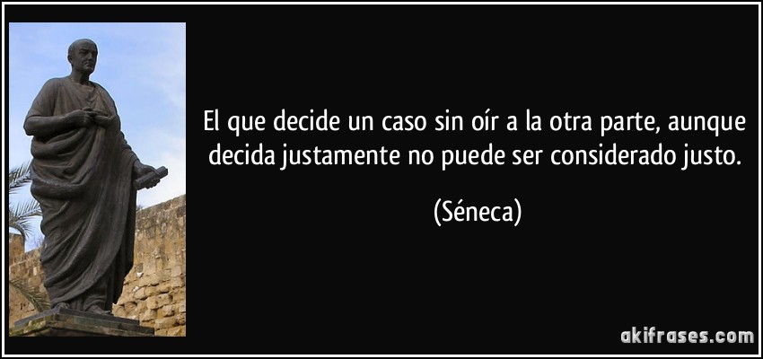 El que decide un caso sin oír a la otra parte, aunque decida justamente no puede ser considerado justo. (Séneca)