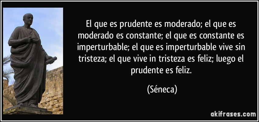 El que es prudente es moderado; el que es moderado es constante; el que es constante es imperturbable; el que es imperturbable vive sin tristeza; el que vive in tristeza es feliz; luego el prudente es feliz. (Séneca)