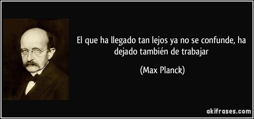 El que ha llegado tan lejos ya no se confunde, ha dejado también de trabajar (Max Planck)