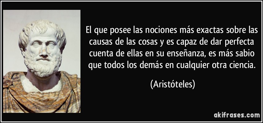 El que posee las nociones más exactas sobre las causas de las cosas y es capaz de dar perfecta cuenta de ellas en su enseñanza, es más sabio que todos los demás en cualquier otra ciencia. (Aristóteles)