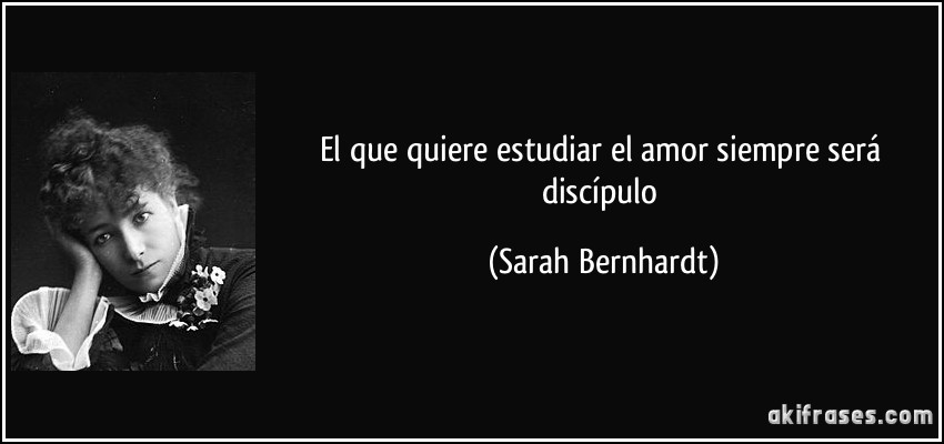 El que quiere estudiar el amor siempre será discípulo (Sarah Bernhardt)
