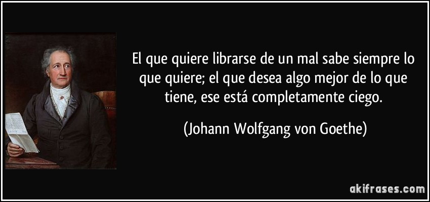 El que quiere librarse de un mal sabe siempre lo que quiere; el que desea algo mejor de lo que tiene, ese está completamente ciego. (Johann Wolfgang von Goethe)