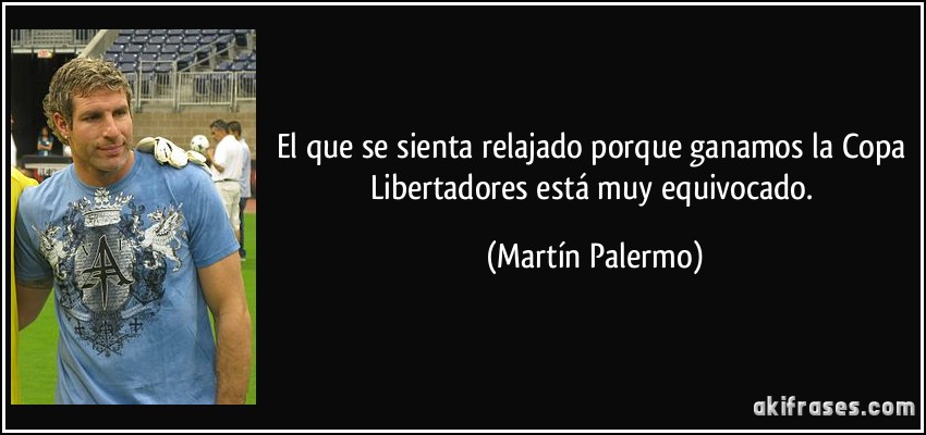El que se sienta relajado porque ganamos la Copa Libertadores está muy equivocado. (Martín Palermo)