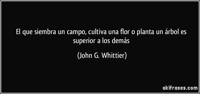 El que siembra un campo, cultiva una flor o planta un árbol es superior a los demás (John G. Whittier)