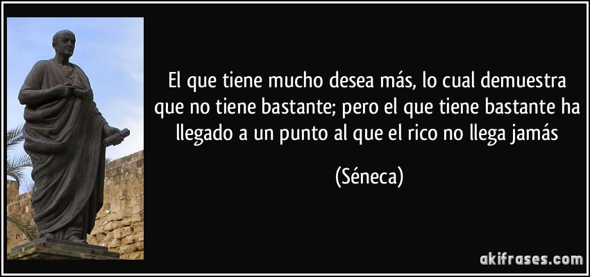El que tiene mucho desea más, lo cual demuestra que no tiene bastante; pero el que tiene bastante ha llegado a un punto al que el rico no llega jamás (Séneca)
