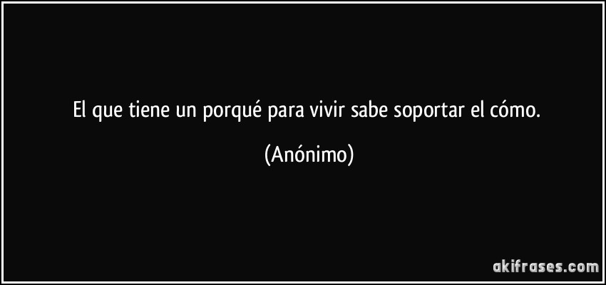 El que tiene un porqué para vivir sabe soportar el cómo. (Anónimo)