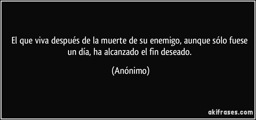 El que viva después de la muerte de su enemigo, aunque sólo fuese un día, ha alcanzado el fin deseado. (Anónimo)