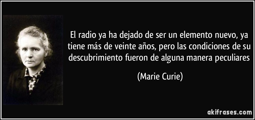 El radio ya ha dejado de ser un elemento nuevo, ya tiene más de veinte años, pero las condiciones de su descubrimiento fueron de alguna manera peculiares (Marie Curie)