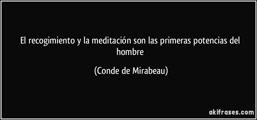 El recogimiento y la meditación son las primeras potencias del hombre (Conde de Mirabeau)