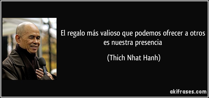El regalo más valioso que podemos ofrecer a otros es nuestra presencia (Thich Nhat Hanh)