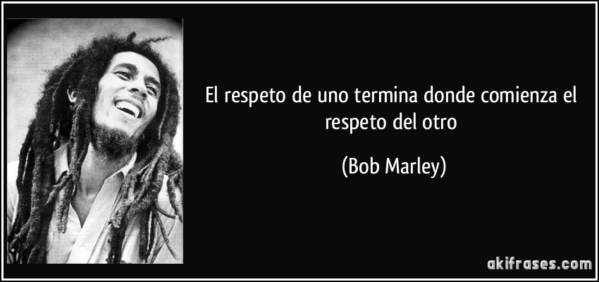 El respeto de uno termina donde comienza el respeto del otro (Bob Marley)
