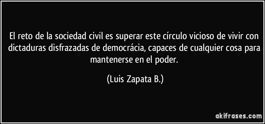 El reto de la sociedad civil es superar este círculo vicioso de vivir con dictaduras disfrazadas de democrácia, capaces de cualquier cosa para mantenerse en el poder. (Luis Zapata B.)